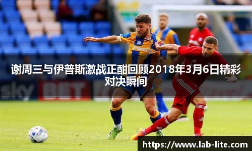 谢周三与伊普斯激战正酣回顾2018年3月6日精彩对决瞬间